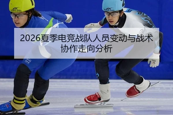 2026夏季电竞战队人员变动与战术协作走向分析