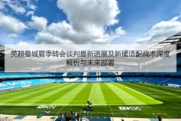 英超曼城夏季转会谈判最新进展及新援适配战术深度解析与未来部署